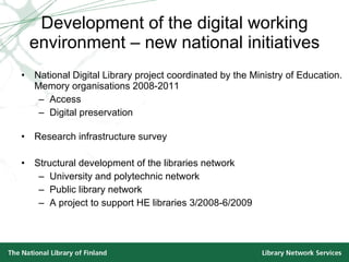 Development of the digital working environment – new national initiatives National Digital Library project coordinated by the Ministry of Education.  Memory organisations 2008-2011 Access Digital preservation Research infrastructure survey Structural development of the libraries network University and polytechnic network  Public library network A project to support HE libraries 3/2008-6/2009 