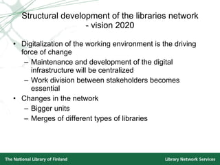 Structural development of the libraries network - vision 2020 Digitalization of the working environment is the driving force of change Maintenance and development of the digital infrastructure will be centralized Work division between stakeholders becomes essential Changes in the network Bigger units  Merges of different types of libraries 