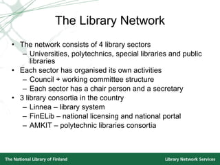 The Library Network The network consists of 4 library sectors Universities, polytechnics, special libraries and public libraries Each sector has organised its own activities Council + working committee structure Each sector has a chair person and a secretary 3 library consortia in the country Linnea – library system FinELib – national licensing and national portal AMKIT – polytechnic libraries consortia 