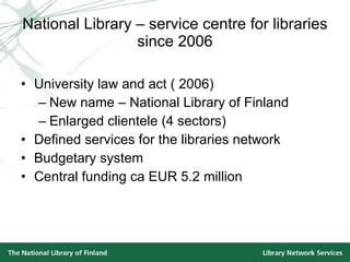 National Library – service centre for libraries since 2006 University law and act ( 2006) New name – National Library of Finland Enlarged clientele (4 sectors) Defined services for the libraries network Budgetary system  Central funding ca EUR 5.2 million 