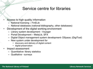 Service centre for libraries Access to high quality information National licensing – FinELib  National databases (national bibliography, other databases) Development of the digital working environment Library system development - Voyager Portal Development – MetaLib, SFX Digital Object management system development- DSpace; (DigiTool) New system under development for  discovery and delivery of digital content digital preservation Impact assessment Quantitative- library statistics Qualitative - surveys 