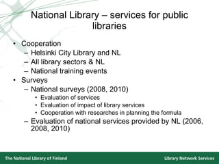 National Library – services for public libraries Cooperation Helsinki City Library and NL  All library sectors & NL National training events Surveys National surveys (2008, 2010) Evaluation of services Evaluation of impact of library services Cooperation with researches in planning the formula Evaluation of national services provided by NL (2006, 2008, 2010) 