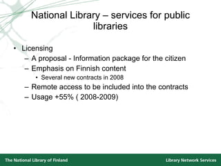 National Library – services for public libraries Licensing A proposal - Information package for the citizen Emphasis on Finnish content Several new contracts in 2008 Remote access to be included into the contracts Usage +55% ( 2008-2009) 