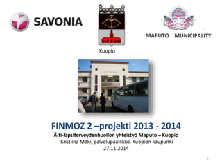 Kuopio 
FINMOZ 2 –projekti 2013 - 2014 
Äiti-lapsiterveydenhuollon yhteistyö Maputo – Kuopio 
Kristiina Mäki, palvelupäällikkö, Kuopion kaupunki 
27.11.2014 
1 
 