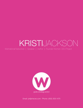 KRISTIJACKSON
International Networker | Speaker | Author | Founder Women CEO Project




                  Email: pr@sheceo.com - Phone: (832) 303-1475
                                                       KRISTIJACKSON
                                                                 pr@sheceo.com
 