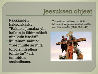  Rakkauden
kaksoiskäsky:
”Rakasta Jumalaa yli
kaiken ja lähimmäistä
niin kuin itseäsi”.
 Kultainen sääntö:
”Tee muille se mitä
toivoisit itsellesi
tehtävän” /vrt.
tunteiden
sosiaalisuus.
Totisesti, se mitä teet, tai jätät
tekemättä veljestäsi vähäisimmälle,
sen teet minulle. (Matt. 25:31-46)
 