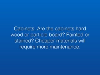 Cabinets: Are the cabinets hard 
wood or particle board? Painted or 
stained? Cheaper materials will 
require more maintenance. 
 