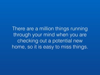 There are a million things running 
through your mind when you are 
checking out a potential new 
home, so it is easy to miss things. 
 