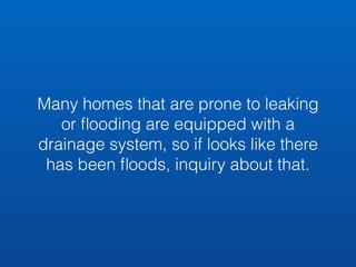 Many homes that are prone to leaking 
or flooding are equipped with a 
drainage system, so if looks like there 
has been floods, inquiry about that. 
 