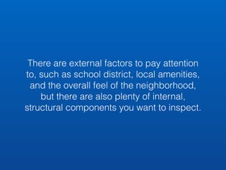There are external factors to pay attention 
to, such as school district, local amenities, 
and the overall feel of the neighborhood, 
but there are also plenty of internal, 
structural components you want to inspect. 
 