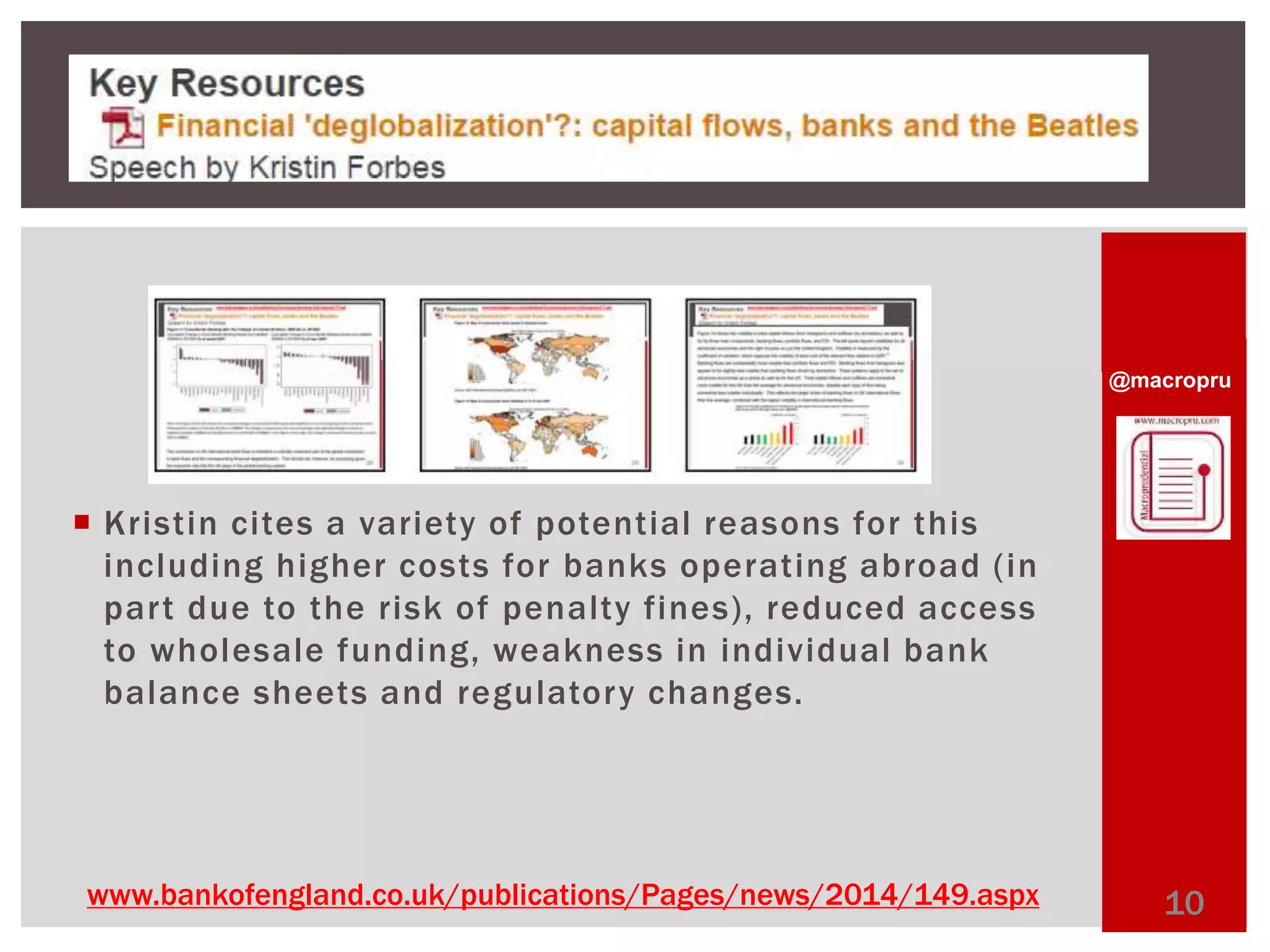 @macropru 
 Kristin cites a variety of potential reasons for this 
including higher costs for banks operating abroad ( in 
par t due to the risk of penalty fines) , reduced access 
to wholesale funding, weakness in individual bank 
balance sheets and regulatory changes. 
www.bankofengland.co.uk/publications/Pages/news/2014/149.aspx 10 
 