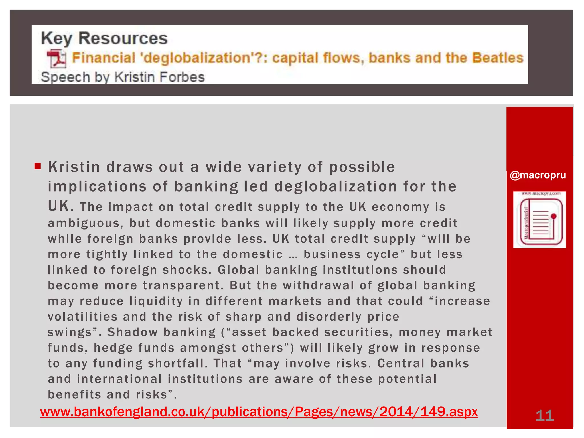 @macropru 
 Kristin draws out a wide variety of possible 
impl ications of banking led deglobal ization for the 
UK. The impact on total credi t supply to the UK economy is 
ambiguous, but domest ic banks wi l l l ikely supply more credi t 
whi le foreign banks provide less. U K t o t a l c r e d i t s u p p l y “ w i l l b e 
mo r e t i g h t l y l i n k e d t o t h e d ome s t i c … b u s i n e s s c y c l e ” b u t l e s s 
l inked to foreign shocks. Global banking inst i tut ions should 
become more t ransparent . But the wi thdrawal of global banking 
ma y r e d u c e l i q u i d i t y i n d i f f e r e n t ma r k e t s a n d t h a t c o u l d “ i n c r e a s e 
volat i l i t ies and the r isk of sharp and disorder ly pr ice 
s w i n g s ” . S h a d ow b a n k i n g ( “ a s s e t b a c k e d s e c u r i t i e s , mo n e y ma r k e t 
f u n d s , h e d g e f u n d s amo n g s t o t h e r s ” ) w i l l l i k e l y g r ow i n r e s p o n s e 
to any funding shor t fal l . T h a t “ma y i nv o l v e r i s k s . Cent ral banks 
and internat ional inst i tut ions are aware of these potent ial 
benef i ts and r isks” . 
www.bankofengland.co.uk/publications/Pages/news/2014/149.aspx 11 
 