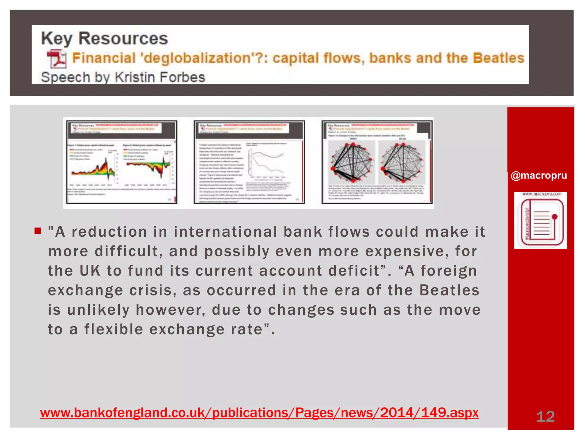 @macropru 
 "A reduction in international bank flows could make it 
more di f ficult, and possibly even more expensive, for 
t h e UK to f u n d i t s c u r r e n t a c c o u n t d e fi c it”. “A fo r e i g n 
exchange crisis, as occurred in the era of the Beatles 
is unl ikely however, due to changes such as the move 
to a flexible exchange rate”. 
www.bankofengland.co.uk/publications/Pages/news/2014/149.aspx 12 
 