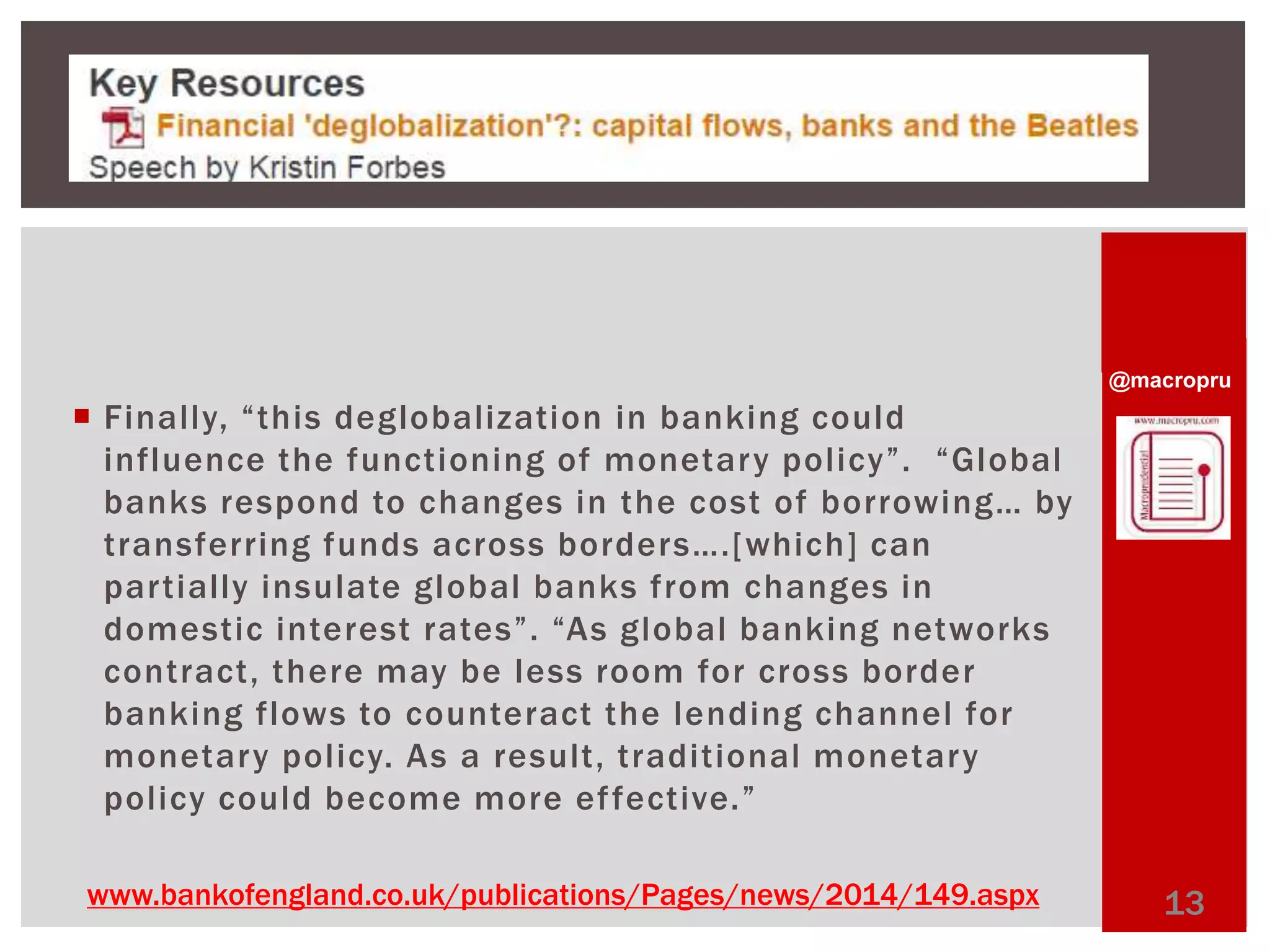 @macropru 
 Finally, “ t h i s deglobalization in banking could 
i nfl u enc e t h e f u nc t i o ni ng o f mo net a r y p o l i c y ”. “Gl obal 
b a n k s r e s p o n d to c h a n g e s i n t h e c o s t o f b o r rowi n g… by 
t r a n s fe r r in g f u n d s a c ro s s b o r d e r s…. [wh ic h ] c a n 
par tially insulate global banks from changes in 
d ome s t ic i n te r e st r a te s ”. “A s g l o b al b a n k i n g n e two rk s 
contract, there may be less room for cross border 
banking flows to counteract the lending channel for 
monetary pol icy. As a result, traditional monetary 
pol icy could become more ef fective. ” 
www.bankofengland.co.uk/publications/Pages/news/2014/149.aspx 13 
 