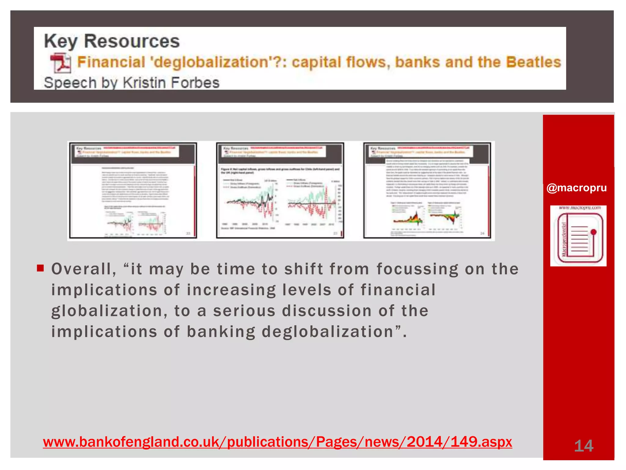 @macropru 
 Overall, “ i t may b e t ime to s h i f t f rom focussing on the 
impl ications of increasing levels of financial 
globalization, to a serious discussion of the 
impl ications of banking deglobalization” . 
www.bankofengland.co.uk/publications/Pages/news/2014/149.aspx 14 
 