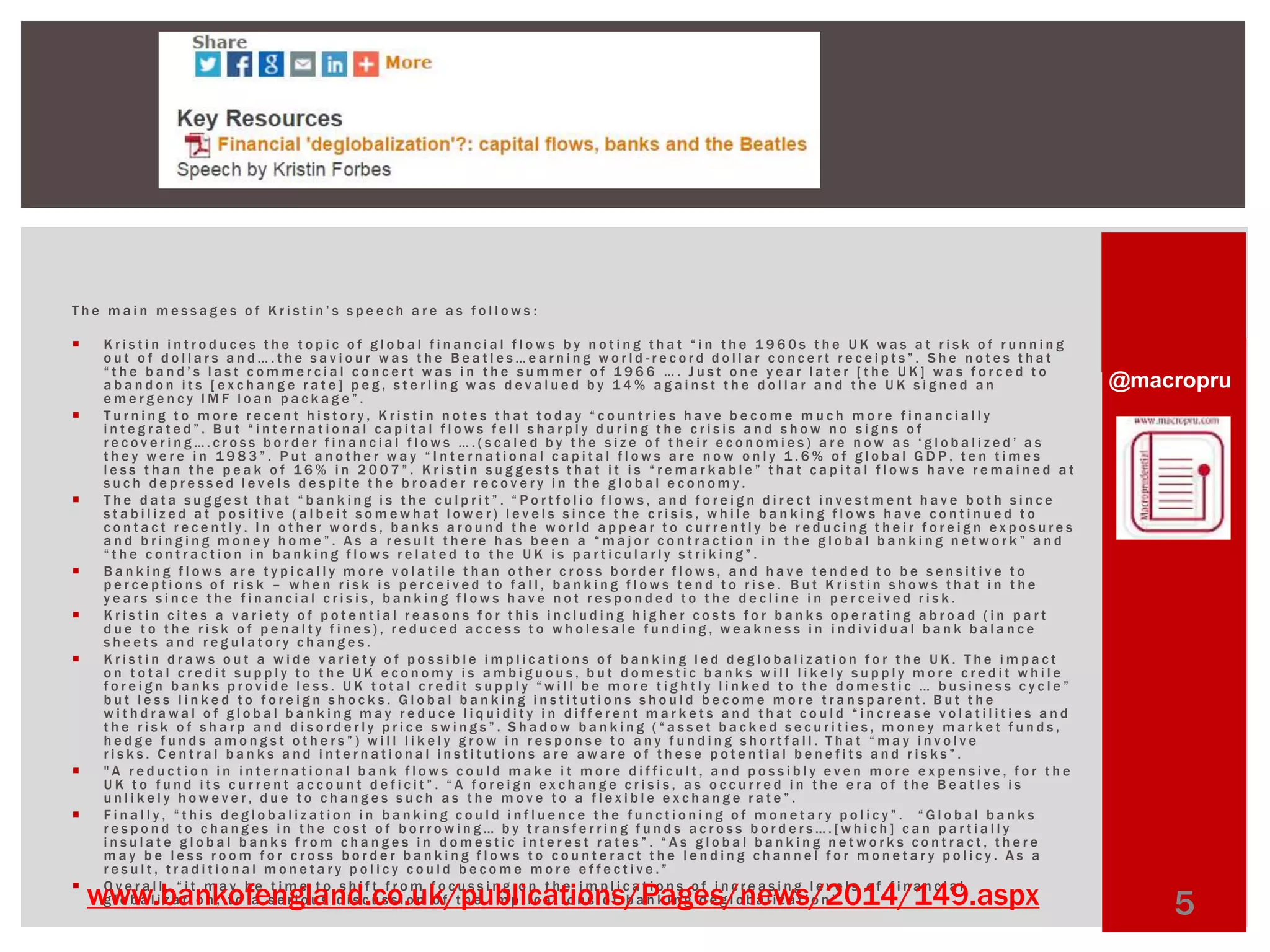 @macropru 
T h e m a i n m e s s a g e s o f K r i s t i n ’ s s p e e c h a r e a s f o l l o w s : 
 K r i s t i n i n t r o d u c e s t h e t o p i c o f g l o b a l f i n a n c i a l f l o w s b y n o t i n g t h a t “ i n t h e 1 9 6 0 s t h e U K w a s a t r i s k o f r u n n i n g 
o u t o f d o l l a r s a n d … . t h e s a v i o u r w a s t h e B e a t l e s … e a r n i n g w o r l d - r e c o r d d o l l a r c o n c e r t r e c e i p t s ” . S h e n o t e s t h a t 
“ t h e b a n d ’ s l a s t c o m m e r c i a l c o n c e r t w a s i n t h e s u m m e r o f 1 9 6 6 … . J u s t o n e y e a r l a t e r [ t h e U K ] w a s f o r c e d t o 
a b a n d o n i t s [ e x c h a n g e r a t e ] p e g , s t e r l i n g w a s d e v a l u e d b y 1 4% a g a i n s t t h e d o l l a r a n d t h e U K s i g n e d a n 
e m e r g e n c y I M F l o a n p a c k a g e ” . 
 T u r n i n g t o m o r e r e c e n t h i s t o r y , K r i s t i n n o t e s t h a t t o d a y “ c o u n t r i e s h a v e b e c o m e m u c h m o r e f i n a n c i a l l y 
i n t e g r a t e d ” . B u t “ i n t e r n a t i o n a l c a p i t a l f l o w s f e l l s h a r p l y d u r i n g t h e c r i s i s a n d s h o w n o s i g n s o f 
r e c o v e r i n g … . c r o s s b o r d e r f i n a n c i a l f l o w s … . ( s c a l e d b y t h e s i z e o f t h e i r e c o n o m i e s ) a r e n o w a s ‘ g l o b a l i z e d ’ a s 
t h e y w e r e i n 1 9 8 3 ” . P u t a n o t h e r w a y “ I n t e r n a t i o n a l c a p i t a l f l o w s a r e n o w o n l y 1 . 6 % o f g l o b a l G D P , t e n t i m e s 
l e s s t h a n t h e p e a k o f 1 6 % i n 2 0 0 7 ” . K r i s t i n s u g g e s t s t h a t i t i s “ r e m a r k a b l e ” t h a t c a p i t a l f l o w s h a v e r e m a i n e d a t 
s u c h d e p r e s s e d l e v e l s d e s p i t e t h e b r o a d e r r e c o v e r y i n t h e g l o b a l e c o n omy . 
 T h e d a t a s u g g e s t t h a t “ b a n k i n g i s t h e c u l p r i t ” . “ P o r t f o l i o f l o w s , a n d f o r e i g n d i r e c t i n v e s t m e n t h a v e b o t h s i n c e 
s t a b i l i z e d a t p o s i t i v e ( a l b e i t s ome w h a t l o w e r ) l e v e l s s i n c e t h e c r i s i s , w h i l e b a n k i n g f l o w s h a v e c o n t i n u e d t o 
c o n t a c t r e c e n t l y . I n o t h e r w o r d s , b a n k s a r o u n d t h e w o r l d a p p e a r t o c u r r e n t l y b e r e d u c i n g t h e i r f o r e i g n e x p o s u r e s 
a n d b r i n g i n g m o n e y h o m e ” . A s a r e s u l t t h e r e h a s b e e n a “ m a j o r c o n t r a c t i o n i n t h e g l o b a l b a n k i n g n e t w o r k ” a n d 
“ t h e c o n t r a c t i o n i n b a n k i n g f l o w s r e l a t e d t o t h e U K i s p a r t i c u l a r l y s t r i k i n g ” . 
 B a n k i n g f l o w s a r e t y p i c a l l y mo r e v o l a t i l e t h a n o t h e r c r o s s b o r d e r f l o w s , a n d h a v e t e n d e d t o b e s e n s i t i v e t o 
p e r c e p t i o n s o f r i s k – w h e n r i s k i s p e r c e i v e d t o f a l l , b a n k i n g f l o w s t e n d t o r i s e . B u t K r i s t i n s h o w s t h a t i n t h e 
y e a r s s i n c e t h e f i n a n c i a l c r i s i s , b a n k i n g f l o w s h a v e n o t r e s p o n d e d t o t h e d e c l i n e i n p e r c e i v e d r i s k . 
 K r i s t i n c i t e s a v a r i e t y o f p o t e n t i a l r e a s o n s f o r t h i s i n c l u d i n g h i g h e r c o s t s f o r b a n k s o p e r a t i n g a b r o a d ( i n p a r t 
d u e t o t h e r i s k o f p e n a l t y f i n e s ) , r e d u c e d a c c e s s t o w h o l e s a l e f u n d i n g , w e a k n e s s i n i n d i v i d u a l b a n k b a l a n c e 
s h e e t s a n d r e g u l a t o r y c h a n g e s . 
 K r i s t i n d r a w s o u t a w i d e v a r i e t y o f p o s s i b l e imp l i c a t i o n s o f b a n k i n g l e d d e g l o b a l i z a t i o n f o r t h e U K . T h e imp a c t 
o n t o t a l c r e d i t s u p p l y t o t h e U K e c o n omy i s amb i g u o u s , b u t d ome s t i c b a n k s w i l l l i k e l y s u p p l y mo r e c r e d i t w h i l e 
f o r e i g n b a n k s p r o v i d e l e s s . U K t o t a l c r e d i t s u p p l y “ w i l l b e m o r e t i g h t l y l i n k e d t o t h e d o m e s t i c … b u s i n e s s c y c l e ” 
b u t l e s s l i n k e d t o f o r e i g n s h o c k s . G l o b a l b a n k i n g i n s t i t u t i o n s s h o u l d b e c ome mo r e t r a n s p a r e n t . B u t t h e 
w i t h d r a w a l o f g l o b a l b a n k i n g m a y r e d u c e l i q u i d i t y i n d i f f e r e n t m a r k e t s a n d t h a t c o u l d “ i n c r e a s e v o l a t i l i t i e s a n d 
t h e r i s k o f s h a r p a n d d i s o r d e r l y p r i c e s w i n g s ” . S h a d o w b a n k i n g ( “ a s s e t b a c k e d s e c u r i t i e s , m o n e y m a r k e t f u n d s , 
h e d g e f u n d s a m o n g s t o t h e r s ” ) w i l l l i k e l y g r o w i n r e s p o n s e t o a n y f u n d i n g s h o r t f a l l . T h a t “ m a y i n v o l v e 
r i s k s . C e n t r a l b a n k s a n d i n t e r n a t i o n a l i n s t i t u t i o n s a r e a w a r e o f t h e s e p o t e n t i a l b e n e f i t s a n d r i s k s ” . 
 " A r e d u c t i o n i n i n t e r n a t i o n a l b a n k f l o w s c o u l d ma k e i t mo r e d i f f i c u l t , a n d p o s s i b l y e v e n mo r e e x p e n s i v e , f o r t h e 
U K t o f u n d i t s c u r r e n t a c c o u n t d e f i c i t ” . “ A f o r e i g n e x c h a n g e c r i s i s , a s o c c u r r e d i n t h e e r a o f t h e B e a t l e s i s 
u n l i k e l y h o w e v e r , d u e t o c h a n g e s s u c h a s t h e m o v e t o a f l e x i b l e e x c h a n g e r a t e ” . 
 F i n a l l y , “ t h i s d e g l o b a l i z a t i o n i n b a n k i n g c o u l d i n f l u e n c e t h e f u n c t i o n i n g o f m o n e t a r y p o l i c y ” . “ G l o b a l b a n k s 
r e s p o n d t o c h a n g e s i n t h e c o s t o f b o r r o w i n g … b y t r a n s f e r r i n g f u n d s a c r o s s b o r d e r s … . [ w h i c h ] c a n p a r t i a l l y 
i n s u l a t e g l o b a l b a n k s f r o m c h a n g e s i n d o m e s t i c i n t e r e s t r a t e s ” . “ A s g l o b a l b a n k i n g n e t w o r k s c o n t r a c t , t h e r e 
ma y b e l e s s r o om f o r c r o s s b o r d e r b a n k i n g f l o w s t o c o u n t e r a c t t h e l e n d i n g c h a n n e l f o r mo n e t a r y p o l i c y . A s a 
r e s u l t , t r a d i t i o n a l m o n e t a r y p o l i c y c o u l d b e c o m e m o r e e f f e c t i v e . ” 
 O v e r a l l , “ i t m a y b e t i m e t o s h i f t f r o m f o c u s s i n g o n t h e imp l i c a t i o n s o f i n c r e a s i n g l e v e l s o f f i n a n c i a l 
g l o b a l i z a t i o n , t o a s e r i o u s d i s c u s s i o n o f t h e imp l i c a t i o n s o f b a n k i www.bankofengland.co.uk/publications/Pangge d esg/l onb ael iwz ast i/o n2” .014/149.aspx 5 
 