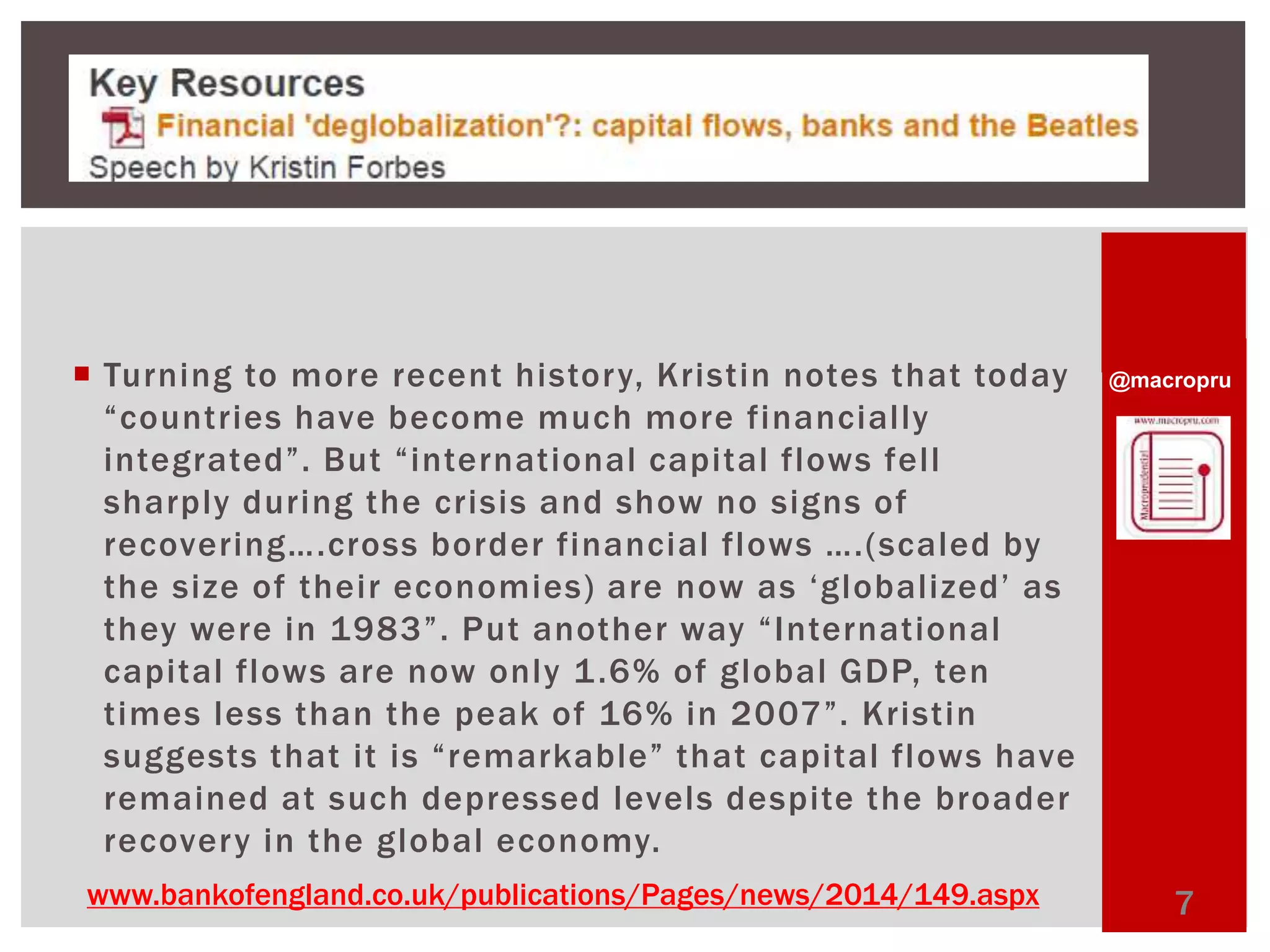 @macropru 
 Turning to more recent history, Kristin notes that today 
“ c o u n t r ie s h ave b e c ome mu c h mo r e fi n a n c i ally 
i nte gr ated”. Bu t “ i nte r nat io nal c a p i t al fl ows fe l l 
sharply during the crisis and show no signs of 
r e c ove r in g…. cro s s b o r d e r fi n a n c i al fl ows …. ( s c a le d by 
t h e s i z e o f t h e i r e c o n omi e s ) a r e n ow a s ‘ g l o b ali ze d’ a s 
t h ey we r e i n 1 9 8 3 ” . P u t a n ot h e r way “ I n te r n at io n al 
capital flows are now only 1.6% of global GDP, ten 
t ime s l e s s t h a n t h e p e a k o f 16% i n 2 0 07 ”. Kr i s t i n 
s u g g e st s t h a t i t i s “ r emarkable ” t h a t c a p i t al fl ows h ave 
remained at such depressed levels despite the broader 
recovery in the global economy. 
www.bankofengland.co.uk/publications/Pages/news/2014/149.aspx 7 
 