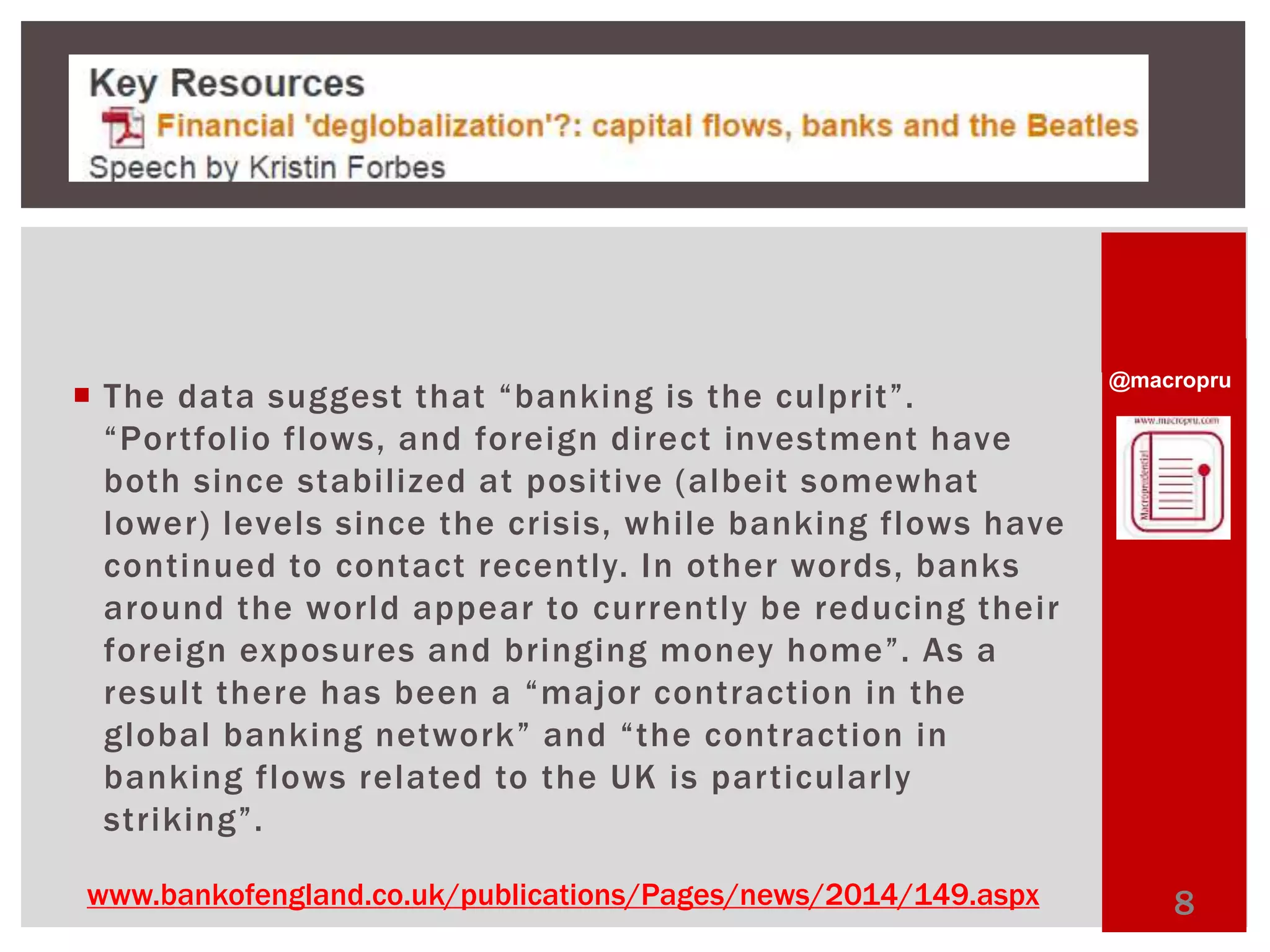  @macropru The d a t a s u g g est t h a t “ b a nking i s t h e c u l p rit ”. 
“ Po r t fo l io fl ows , a n d fo r e i g n d i r e c t i nve stme n t h ave 
both since stabilized at positive (albeit somewhat 
lower) levels since the crisis, whi le banking flows have 
continued to contact recently. In other words, banks 
around the world appear to currently be reducing their 
fo r e i g n ex p o s ur e s a n d b r i n g in g mo n ey h ome ”. As a 
r e s u lt t h e r e h a s b e e n a “ma jo r c o n t r a c t i o n i n t h e 
g l o b al b a n k in g n e two rk ” a n d “ t h e c o n t r a c t io n i n 
banking flows related to the UK is par ticularly 
striking”. 
www.bankofengland.co.uk/publications/Pages/news/2014/149.aspx 8 
 