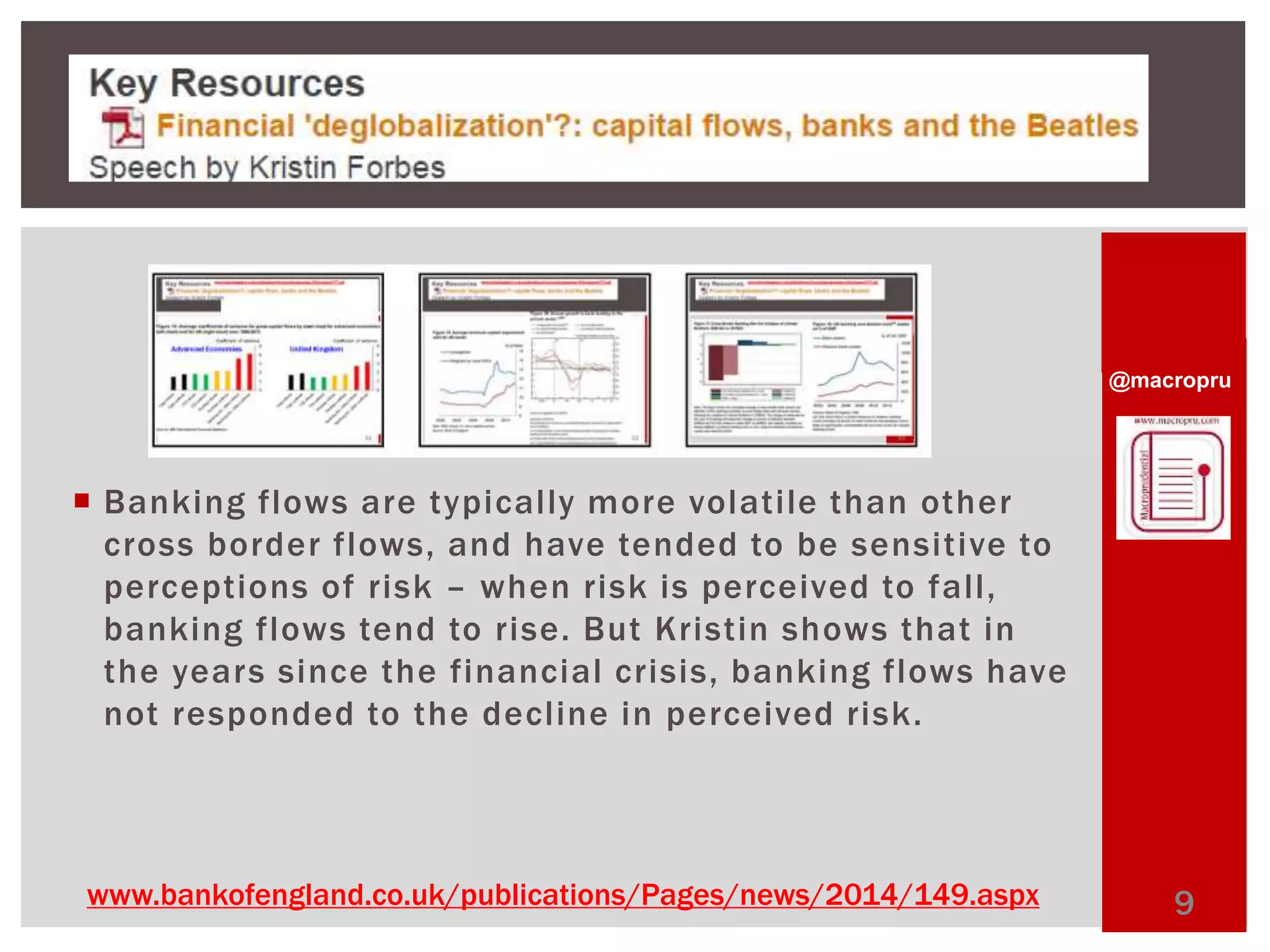 @macropru 
 Banking flows are typical ly more volati le than other 
cross border flows, and have tended to be sensitive to 
perceptions of risk – when risk is perceived to fal l , 
banking flows tend to rise. But Kristin shows that in 
the years since the financial crisis, banking flows have 
not responded to the decl ine in perceived risk. 
www.bankofengland.co.uk/publications/Pages/news/2014/149.aspx 9 
 