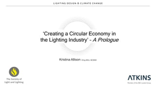 ‘Creating a Circular Economy in
the Lighting Industry’ – A Prologue
The Society of
Light and Lighting
Kristina Allison CEng MSLL MCIBSE
 