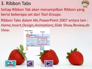 3. Ribbon Tabs
Setiap Ribbon Tab akan menampilkan Ribbon yang
berisi beberapa set dari Tool Groups.
Ribbon Tabs dalam Ms.PowerPoint 2007 antara lain :
Home,Insert,Design,Animations,Slide Show,Review,dn
View.




                         NEXT
               BACK
 