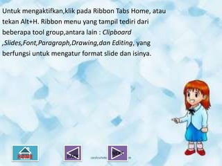 Untuk mengaktifkan,klik pada Ribbon Tabs Home, atau
tekan Alt+H. Ribbon menu yang tampil tediri dari
beberapa tool group,antara lain : Clipboard
,Slides,Font,Paragraph,Drawing,dan Editing, yang
berfungsi untuk mengatur format slide dan isinya.




                                  NEXT
                    BACK
 
