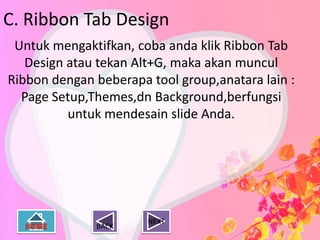 C. Ribbon Tab Design
 Untuk mengaktifkan, coba anda klik Ribbon Tab
   Design atau tekan Alt+G, maka akan muncul
Ribbon dengan beberapa tool group,anatara lain :
  Page Setup,Themes,dn Background,berfungsi
          untuk mendesain slide Anda.




                       NEXT
              BACK
 