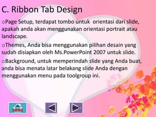C. Ribbon Tab Design
oPage Setup, terdapat tombo untuk orientasi dari slide,
apakah anda akan menggunakan orientasi portrait atau
landscape.
oThemes, Anda bisa menggunakan pilihan desain yang
sudah disiapkan oleh Ms.PowerPoint 2007 untuk slide.
oBackground, untuk memperindah slide yang Anda buat,
anda bisa menata latar belakang slide Anda dengan
menggunakan menu pada toolgroup ini.




                 BACK      NEXT
 