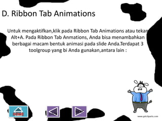 D. Ribbon Tab Animations
 Untuk mengaktifkan,klik pada Ribbon Tab Animations atau tekan
  Alt+A. Pada Ribbon Tab Anmations, Anda bisa menambahkan
   berbagai macam bentuk animasi pada slide Anda.Terdapat 3
          toolgroup yang bi Anda gunakan,antara lain :




                              NEXT
                  BACK
 