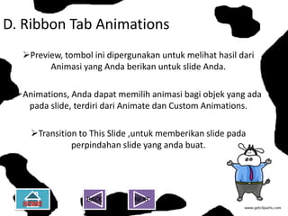 D. Ribbon Tab Animations
  Preview, tombol ini dipergunakan untuk melihat hasil dari
        Animasi yang Anda berikan untuk slide Anda.

 Animations, Anda dapat memilih animasi bagi objek yang ada
   pada slide, terdiri dari Animate dan Custom Animations.

    Transition to This Slide ,untuk memberikan slide pada
              perpindahan slide yang anda buat.




                  BACK       NEXT
 