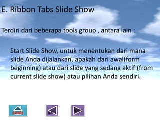 E. Ribbon Tabs Slide Show

Terdiri dari beberapa tools group , antara lain :

   Start Slide Show, untuk menentukan dari mana
   slide Anda dijalankan, apakah dari awal(form
   beginning) atau dari slide yang sedang aktif (from
   current slide show) atau pilihan Anda sendiri.



                          NEXT
                 BACK
 