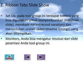 E. Ribbon Tabs Slide Show

• Set Up, pada tool group ini terdapat tombol yang
  bisa digunakan untuk menyembunikan slide(hide
  slide), merekam narasi(record naration) dan
  menentukan urutan slide(rehearse timings) yang
  akan ditampilkan.
• Monitors, Anda bisa mengatur resolusi dari slide
  pesentasi Anda tool group ini.


               BACK     NEXT
 