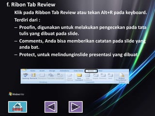 f. Ribon Tab Review
   Klik pada Ribbon Tab Review atau tekan Alt+R pada keyboard.
   Terdiri dari :
   – Proofin, digunakan untuk melakukan pengecekan pada tata
      tulis yang dibuat pada slide.
   – Comments, Anda bisa memberikan catatan pada slide yang
      anda bat.
   – Protect, untuk melindunginslide presentasi yang dibuat.




                 BACK       NEXT
 
