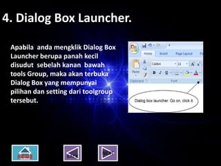 4. Dialog Box Launcher.

 Apabila anda mengklik Dialog Box
 Launcher berupa panah kecil
 disudut sebelah kanan bawah
 tools Group, maka akan terbuka
 Dialog Box yang mempunyai
 pilihan dan setting dari toolgroup
 tersebut.




                              NEXT
                   BACK
 