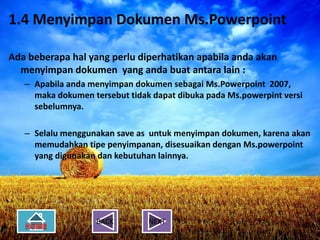 1.4 Menyimpan Dokumen Ms.Powerpoint
 1.4 Menyimpan Dokumen Ms.Powerpoint
Ada beberapa hal yang perlu diperhatikan apabila anda akan
 Ada beberapa hal yang perlu diperhatikan apabila anda akan
  menyimpan dokumen yang anda buat antara lain : :
   menyimpan dokumen yang anda buat antara lain
   – Apabila anda menyimpan dokumen sebagai Ms.Powerpoint 2007,
    – Apabila anda menyimpan dokumen sebagai Ms.Powerpoint 2007,
     maka dokumen tersebut tidak dapat dibuka pada Ms.powerpint versi
      maka dokumen tersebut tidak dapat dibuka pada Ms.powerpint versi
     sebelumnya.
      sebelumnya.

   – Selalu menggunakan save as untuk menyimpan dokumen, karena akan
    – Selalu menggunakan save as untuk menyimpan dokumen, karena akan
     memudahkan tipe penyimpanan, disesuaikan dengan Ms.powerpoint
      memudahkan tipe penyimpanan, disesuaikan dengan Ms.powerpoint
     yang digunakan dan kebutuhan lainnya.
      yang digunakan dan kebutuhan lainnya.




                     BACK        NEXT
 