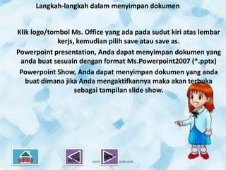 Langkah-langkah dalam menyimpan dokumen


Klik logo/tombol Ms. Office yang ada pada sudut kiri atas lembar
             kerjs, kemudian pilih save atau save as.
Powerpoint presentation, Anda dapat menyimpan dokumen yang
 anda buat sesuain dengan format Ms.Powerpoint2007 (*.pptx)
 Powerpoint Show, Anda dapat menyimpan dokumen yang anda
   buat dimana jika Anda mengaktifkannya maka akan terbuka
                   sebagai tampilan slide show.




                           NEXT
                BACK
 