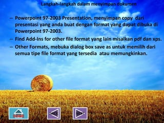 Langkah-langkah dalam menyimpan dokumen
      Langkah-langkah dalam menyimpan
                          dokumen
– Powerpoint 97-2003 Presentation, menyimpan copy dari
    presentasi yang anda buat dengan format yang dapat dibuka di
–   Powerpoint 97-2003 Presentation, menyimpan copy dari
    Powerpoint 97-2003.
    presentasi yang anda buat dengan format yang dapat dibuka di
–   Find Add-Ins97-2003. file format yang lain misalkan pdf dan xps.
    Powerpoint for other
–
–   Other Formats, mebuka dialog box save as untuk memilih dari
    Find Add-Ins for other file format yang lain misalkan pdf dan xps.
    semua tipe file format yang tersedia atau memungkinkan.
–   Other Formats, mebuka dialog box save as untuk memilih dari
    semua tipe file format yang tersedia atau memungkinkan.




                   BACK        NEXT
 