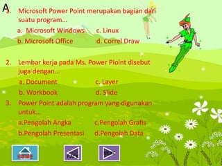 A
1.   Microsoft Power Point merupakan bagian dari
     suatu program…
     a. Microsoft Windows    c. Linux
     b. Microsoft Office     d. Correl Draw

2. Lembar kerja pada Ms. Power Pioint disebut
   juga dengan…
   a. Document             c. Layer
   b. Workbook             d. Slide
3. Power Point adalah program yang digunakan
   untuk…
   a.Pengolah Angka        c.Pengolah Grafis
   b.Pengolah Presentasi d.Pengolah Data

                               NEXT
                    BACK
 