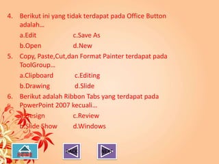 4. Berikut ini yang tidak terdapat pada Office Button
   adalah…
   a.Edit             c.Save As
   b.Open             d.New
5. Copy, Paste,Cut,dan Format Painter terdapat pada
   ToolGroup…
   a.Clipboard         c.Editing
   b.Drawing           d.Slide
6. Berikut adalah Ribbon Tabs yang terdapat pada
   PowerPoint 2007 kecuali…
   a.Design           c.Review
   b.Slide Show       d.Windows


                   BACK        NEXT
 