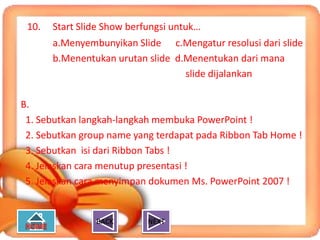 10.   Start Slide Show berfungsi untuk…
       a.Menyembunyikan Slide c.Mengatur resolusi dari slide
       b.Menentukan urutan slide d.Menentukan dari mana
                                   slide dijalankan

B.
 1. Sebutkan langkah-langkah membuka PowerPoint !
 2. Sebutkan group name yang terdapat pada Ribbon Tab Home !
 3. Sebutkan isi dari Ribbon Tabs !
 4. Jelaskan cara menutup presentasi !
 5. Jelaskan cara menyimpan dokumen Ms. PowerPoint 2007 !


                BACK        NEXT
 