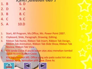 Kunci Jawaban Bab 1
1.   B          6. D
2.   D          7. A
3.   B          8. C
4.   C          9. C
5.   A         10.D

1.   Start, All Program, Ms.Office, Ms. Power Point 2007.
2.   Clipboard, Slide, Paragraph, Drawing, Editing.
3.   Ribbon Tab Home, Ribbon Tab Insert, Ribbon Tab Design,
     Ribbon Tab Animation, Ribbon Tab Slide Show, Ribbon Tab
     Review, Ribbon Tab View.
4.   Klik tanda Cloce di pojok kanan atas atau menekan tombol
     Quick Access Button>Close.
5.   Klik logo/tombol MS. Office yang ada pada sudut kiri atas
     lembar kerja, kemudian pilih Save /Save As.
                     BACK         NEXT
 