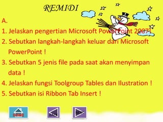 REMIDI
A.
1. Jelaskan pengertian Microsoft PowerPoint 2007!
2. Sebutkan langkah-langkah keluar dari Microsoft
   PowerPoint !
3. Sebutkan 5 jenis file pada saat akan menyimpan
   data !
4. Jelaskan fungsi Toolgroup Tables dan Ilustration !
5. Sebutkan isi Ribbon Tab Insert !

                         NEXT
                BACK
 