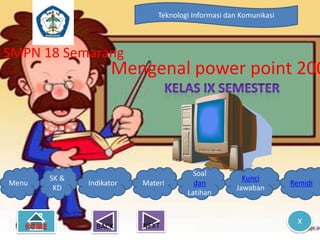 Teknologi Informasi dan Komunikasi



SMPN 18 Semarang
                    Mengenal power point 200




                                       Soal
       SK &                                           Kunci
Menu          Indikator   Materi        dan                        Remidi
        KD                                          Jawaban
                                      Latihan


                                                                     X
                BACK      NEXT
 