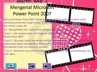 Materi BAB 1
     Mengenal Microsoft
      Power Point 2007
Microsoft Power Point 2007 adalah program aplikasi yang digunakan untuk
membuat presentasi yang handal. Terdiri dari teks, grafik, objek gambar, clip
art, movie, suara, dll.
1.1. Mengaktifkan Ms. Power Point dengan berbagai cara yaitu :
-Cara 1 : Klik tombol start > All Program >Microsoft Office >Microsoft Office
Power Point 2007.
-Cara 2 : Jika anda sudah membuat shortcut dan menempatkannya pada desktop
maka,anda dapat mengaktifkan Microsoft PowerPoint 2007 dengan mengklik dua
kali (double click) icon shortcut tersebut.
-Cara 3 : Klik kanan icon shortcut Microsoft PowerPoint 2007 pada dekstop, lalu
pilih open.



                      BACK         NEXT
 