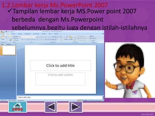 1.2.Lembar kerja Ms.PowerPoint 2007
  Tampilan lembar kerja MS.Power point 2007
    berbeda dengan Ms.Powerpoint
    sebelumnya,begitu juga dengan istilah-istilahnya




                BACK    NEXT
 