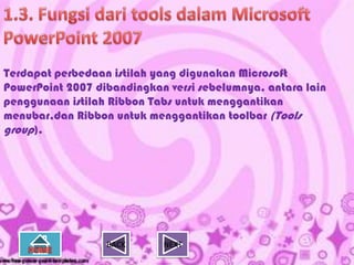 Terdapat perbedaan istilah yang digunakan Microsoft
PowerPoint 2007 dibandingkan versi sebelumnya, antara lain
penggunaan istilah Ribbon Tabs untuk menggantikan
menubar,dan Ribbon untuk menggantikan toolbar (Tools
group).




                  BACK      NEXT
 