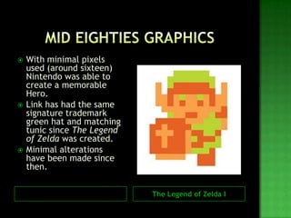 The Legend of Zelda I
 With minimal pixels
used (around sixteen)
Nintendo was able to
create a memorable
Hero.
 Link has had the same
signature trademark
green hat and matching
tunic since The Legend
of Zelda was created.
 Minimal alterations
have been made since
then.
 