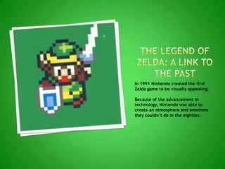 In 1991 Nintendo created the first
Zelda game to be visually appealing.
Because of the advancement in
technology, Nintendo was able to
create an atmosphere and emotions
they couldn’t do in the eighties.
 