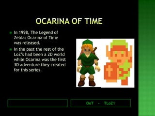 OoT - TLoZ1
 In 1998, The Legend of
Zelda: Ocarina of Time
was released.
 In the past the rest of the
LoZ’s had been a 2D world
while Ocarina was the first
3D adventure they created
for this series.
 