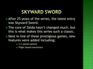  After 25 years of the series, the latest entry
was Skyward Sword.
 The core of Zelda hasn’t changed much, but
this is what makes this series such a classic.
 Next in line of these prestigious games, new
features were added including;
 1:1 sword control
 Flight based mechanics
 